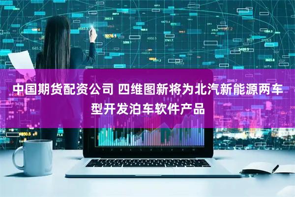 中国期货配资公司 四维图新将为北汽新能源两车型开发泊车软件产品