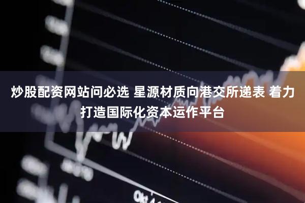 炒股配资网站问必选 星源材质向港交所递表 着力打造国际化资本运作平台