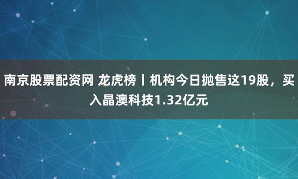 南京股票配资网 龙虎榜丨机构今日抛售这19股，买入晶澳科技1.32亿元