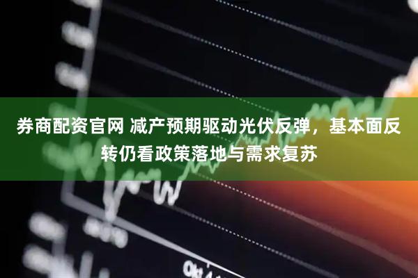 券商配资官网 减产预期驱动光伏反弹，基本面反转仍看政策落地与需求复苏