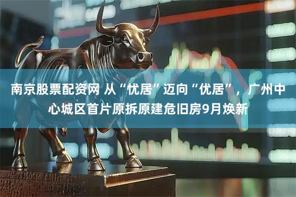 南京股票配资网 从“忧居”迈向“优居”，广州中心城区首片原拆原建危旧房9月焕新
