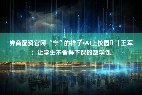 券商配资官网 “宁”的样子•AI上校园⑫ | 王军：让学生不舍得下课的数学课