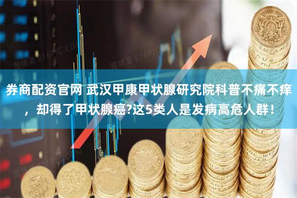 券商配资官网 武汉甲康甲状腺研究院科普不痛不痒，却得了甲状腺癌?这5类人是发病高危人群！