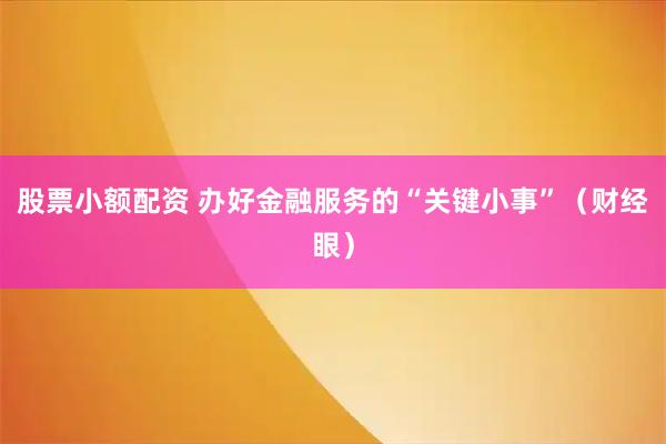 股票小额配资 办好金融服务的“关键小事”（财经眼）