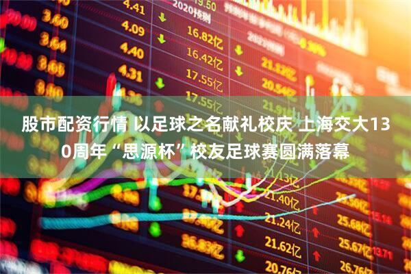 股市配资行情 以足球之名献礼校庆 上海交大130周年“思源杯”校友足球赛圆满落幕