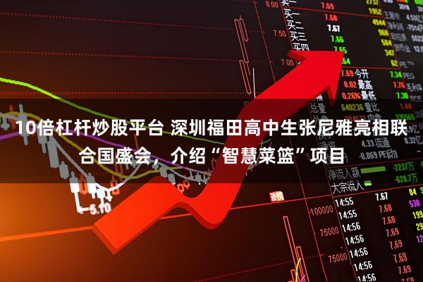 10倍杠杆炒股平台 深圳福田高中生张尼雅亮相联合国盛会，介绍“智慧菜篮”项目