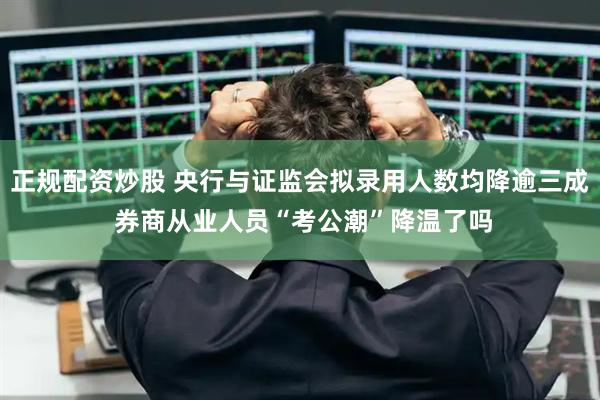 正规配资炒股 央行与证监会拟录用人数均降逾三成 券商从业人员“考公潮”降温了吗