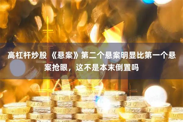 高杠杆炒股 《悬案》第二个悬案明显比第一个悬案抢眼，这不是本末倒置吗