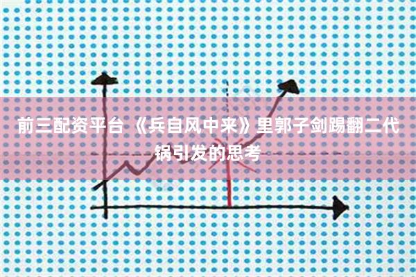 前三配资平台 《兵自风中来》里郭子剑踢翻二代锅引发的思考