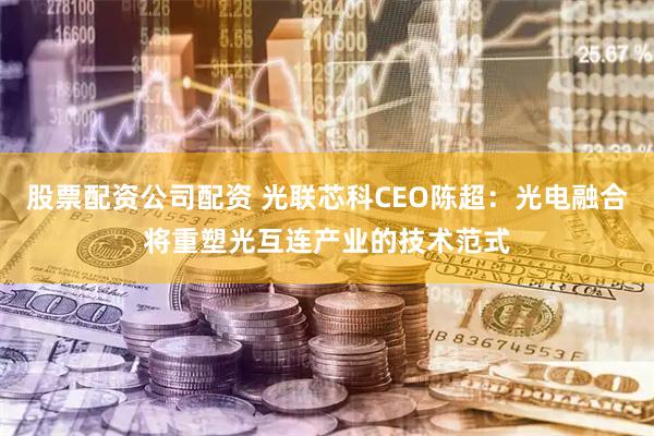股票配资公司配资 光联芯科CEO陈超：光电融合将重塑光互连产业的技术范式