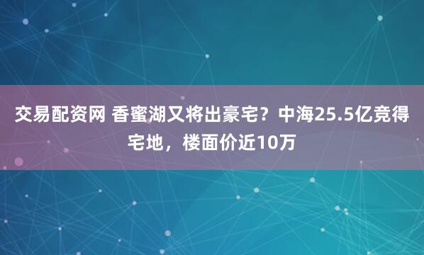 交易配资网 香蜜湖又将出豪宅？中海25.5亿竞得宅地，楼面价近10万